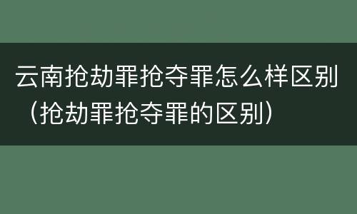 云南抢劫罪抢夺罪怎么样区别（抢劫罪抢夺罪的区别）