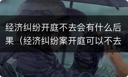 经济纠纷开庭不去会有什么后果（经济纠纷案开庭可以不去吗）