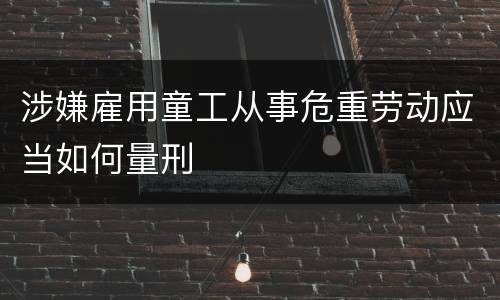涉嫌雇用童工从事危重劳动应当如何量刑