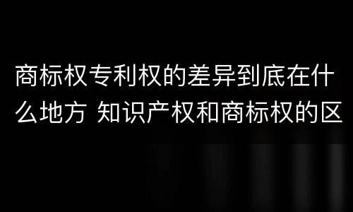 商标权专利权的差异到底在什么地方 知识产权和商标权的区别