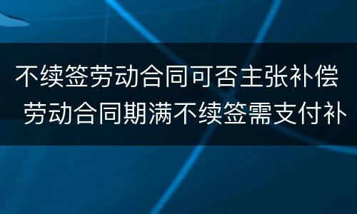 不续签劳动合同可否主张补偿 劳动合同期满不续签需支付补偿