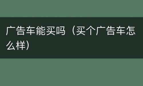 广告车能买吗（买个广告车怎么样）