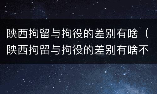 陕西拘留与拘役的差别有啥（陕西拘留与拘役的差别有啥不一样）