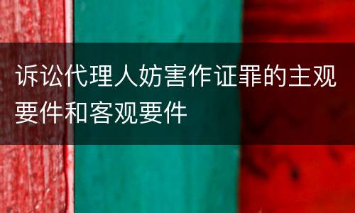 诉讼代理人妨害作证罪的主观要件和客观要件