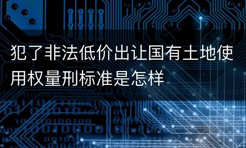 犯了非法低价出让国有土地使用权量刑标准是怎样