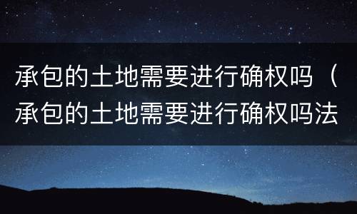 承包的土地需要进行确权吗（承包的土地需要进行确权吗法律规定）