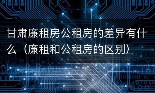 甘肃廉租房公租房的差异有什么（廉租和公租房的区别）