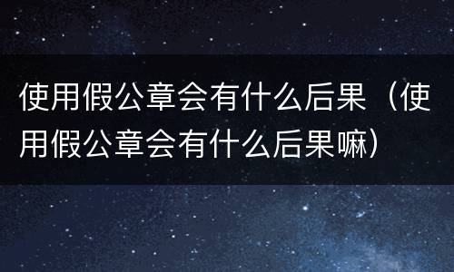 使用假公章会有什么后果（使用假公章会有什么后果嘛）