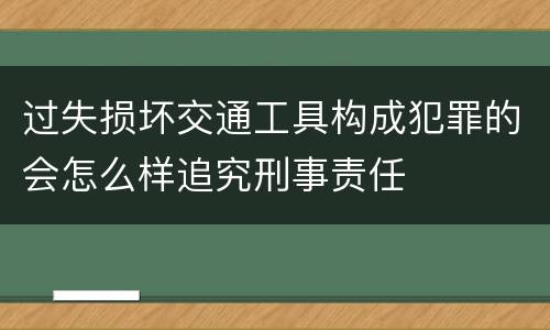过失损坏交通工具构成犯罪的会怎么样追究刑事责任