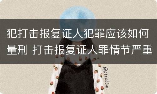 犯打击报复证人犯罪应该如何量刑 打击报复证人罪情节严重