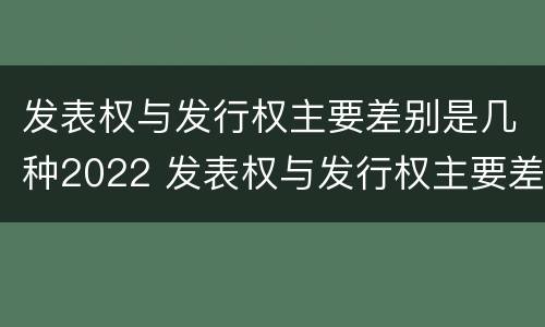 发表权与发行权主要差别是几种2022 发表权与发行权主要差别是几种2022年的