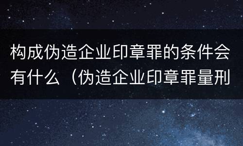 构成伪造企业印章罪的条件会有什么（伪造企业印章罪量刑标准）