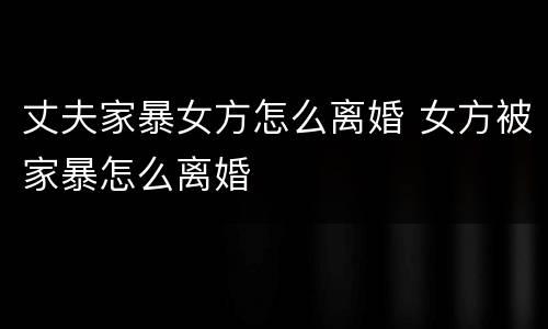 丈夫家暴女方怎么离婚 女方被家暴怎么离婚