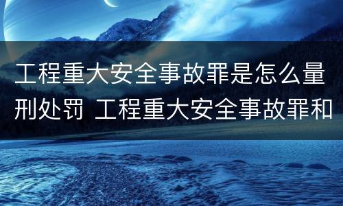 工程重大安全事故罪是怎么量刑处罚 工程重大安全事故罪和重大责任事故罪