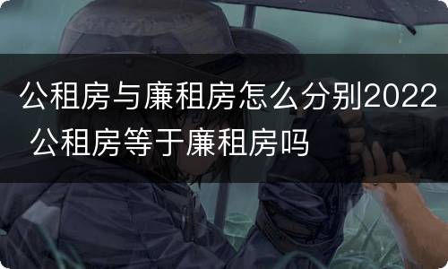 公租房与廉租房怎么分别2022 公租房等于廉租房吗