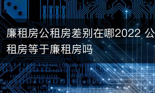 廉租房公租房差别在哪2022 公租房等于廉租房吗