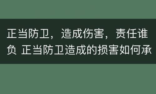 正当防卫，造成伤害，责任谁负 正当防卫造成的损害如何承担责任