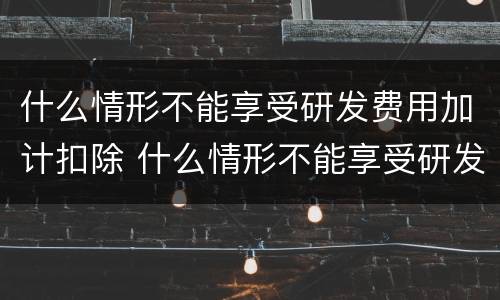 什么情形不能享受研发费用加计扣除 什么情形不能享受研发费用加计扣除