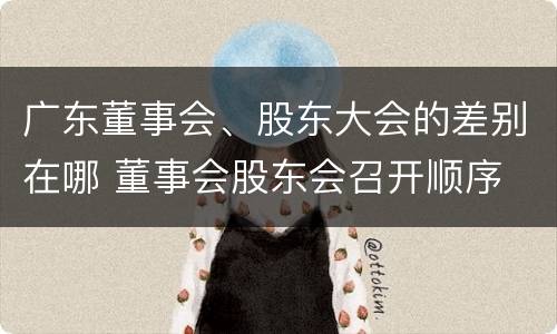 广东董事会、股东大会的差别在哪 董事会股东会召开顺序