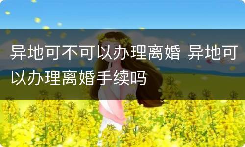 异地可不可以办理离婚 异地可以办理离婚手续吗