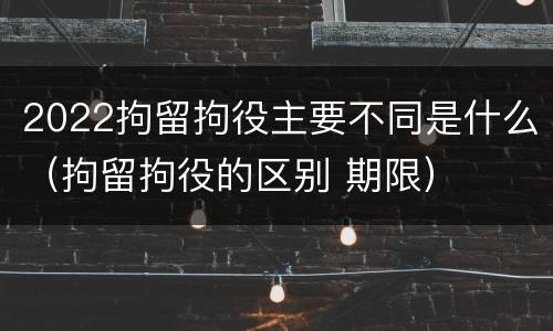2022拘留拘役主要不同是什么（拘留拘役的区别 期限）