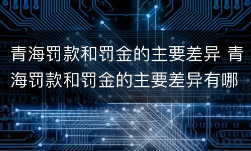 青海罚款和罚金的主要差异 青海罚款和罚金的主要差异有哪些