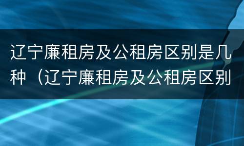 辽宁廉租房及公租房区别是几种（辽宁廉租房及公租房区别是几种类型）