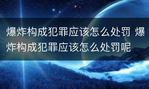 爆炸构成犯罪应该怎么处罚 爆炸构成犯罪应该怎么处罚呢