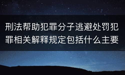 刑法帮助犯罪分子逃避处罚犯罪相关解释规定包括什么主要内容