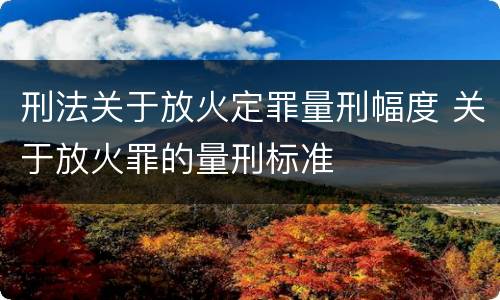 刑法关于放火定罪量刑幅度 关于放火罪的量刑标准