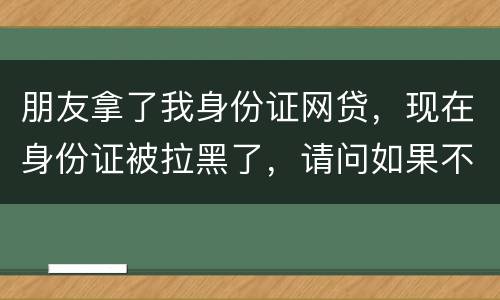 朋友拿了我身份证网贷，现在身份证被拉黑了，请问如果不还钱身份证还能用吗