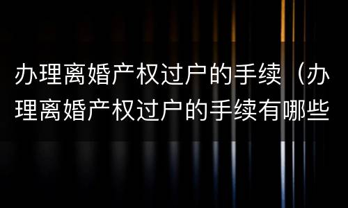 办理离婚产权过户的手续（办理离婚产权过户的手续有哪些）