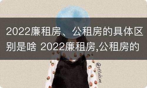 2022廉租房、公租房的具体区别是啥 2022廉租房,公租房的具体区别是啥呢