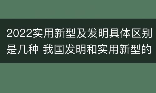 2022实用新型及发明具体区别是几种 我国发明和实用新型的标准