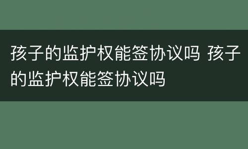 孩子的监护权能签协议吗 孩子的监护权能签协议吗