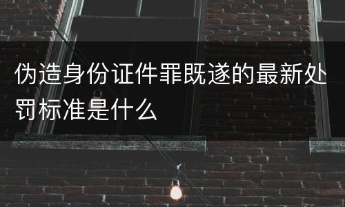 伪造身份证件罪既遂的最新处罚标准是什么