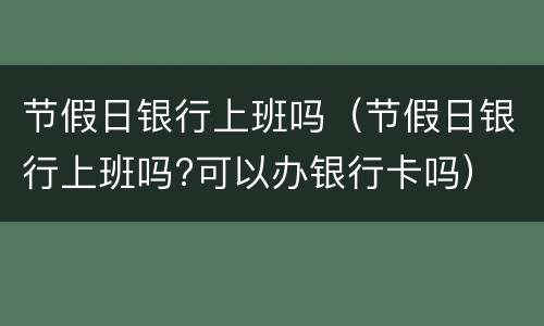 节假日银行上班吗（节假日银行上班吗?可以办银行卡吗）