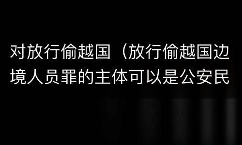 对放行偷越国（放行偷越国边境人员罪的主体可以是公安民警吗）