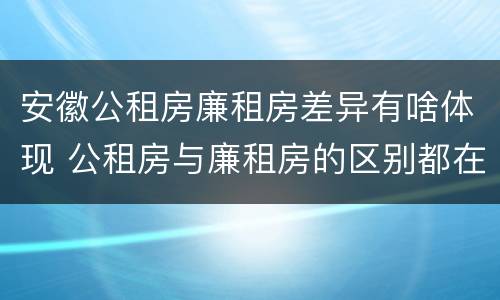安徽公租房廉租房差异有啥体现 公租房与廉租房的区别都在此,别再搞错了!