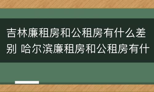 吉林廉租房和公租房有什么差别 哈尔滨廉租房和公租房有什么区别