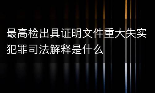 最高检出具证明文件重大失实犯罪司法解释是什么