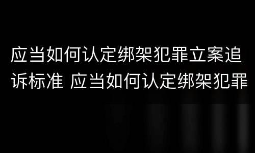 应当如何认定绑架犯罪立案追诉标准 应当如何认定绑架犯罪立案追诉标准最新