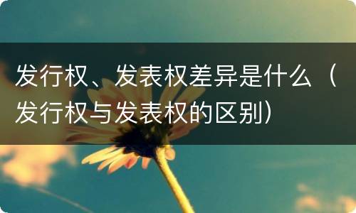 发行权、发表权差异是什么（发行权与发表权的区别）