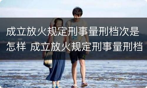 成立放火规定刑事量刑档次是怎样 成立放火规定刑事量刑档次是怎样划分的
