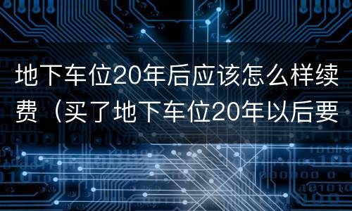 地下车位20年后应该怎么样续费（买了地下车位20年以后要收回去吗）
