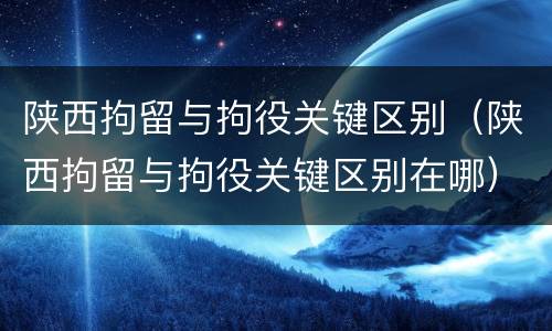 陕西拘留与拘役关键区别（陕西拘留与拘役关键区别在哪）