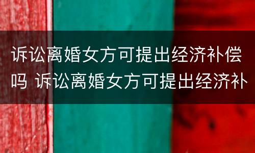 诉讼离婚女方可提出经济补偿吗 诉讼离婚女方可提出经济补偿吗