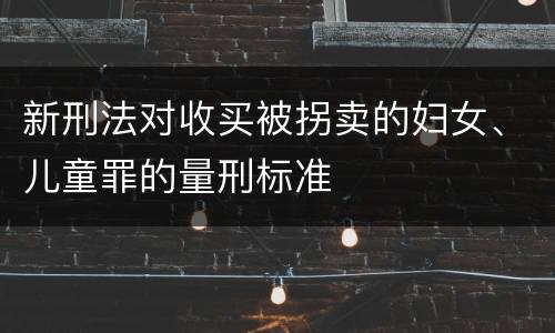 新刑法对收买被拐卖的妇女、儿童罪的量刑标准