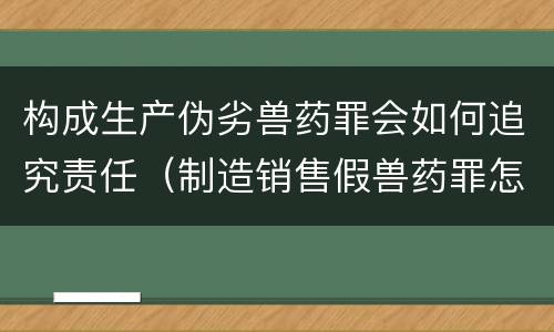 构成生产伪劣兽药罪会如何追究责任（制造销售假兽药罪怎么判）