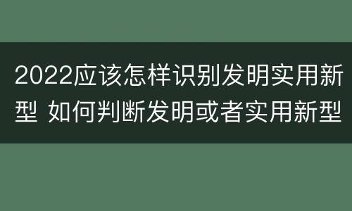 2022应该怎样识别发明实用新型 如何判断发明或者实用新型的新颖性
